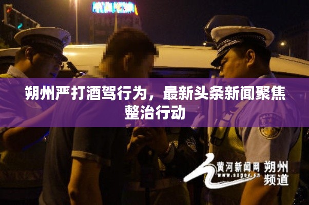 朔州严打酒驾行为，最新头条新闻聚焦整治行动