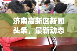 济南高新区新闻头条，最新动态与热点事件一网打尽！