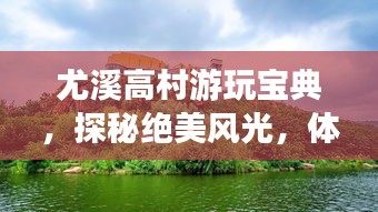 尤溪高村游玩宝典，探秘绝美风光，体验乡村风情！