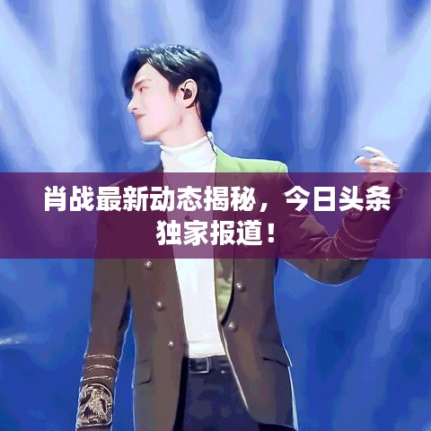 肖战最新动态揭秘，今日头条独家报道！