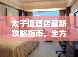 太子道酒店最新攻略指南，全方位体验与住宿指南