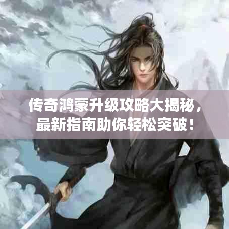 传奇鸿蒙升级攻略大揭秘，最新指南助你轻松突破！