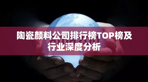 陶瓷颜料公司排行榜TOP榜及行业深度分析