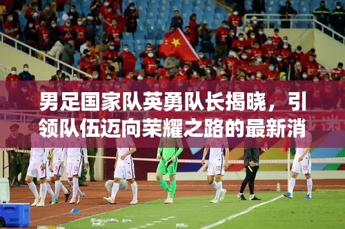 男足国家队英勇队长揭晓，引领队伍迈向荣耀之路的最新消息！