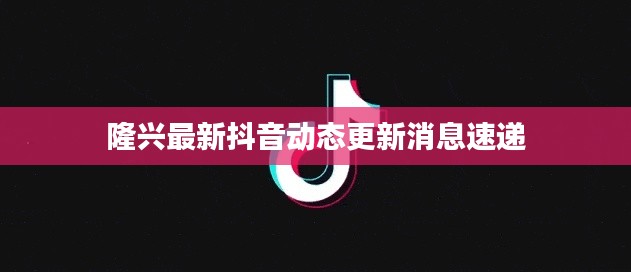 隆兴最新抖音动态更新消息速递