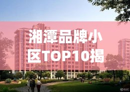 湘潭品牌小区TOP10揭秘，市场精英小区全面解读