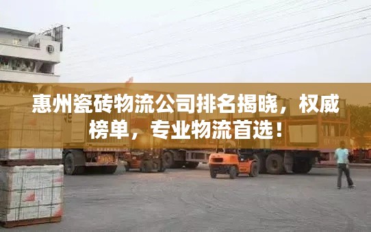 惠州瓷砖物流公司排名揭晓，权威榜单，专业物流首选！