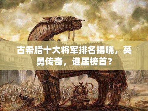 古希腊十大将军排名揭晓，英勇传奇，谁居榜首？