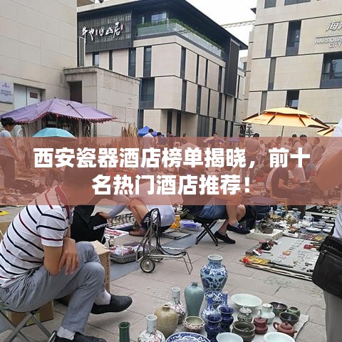 西安瓷器酒店榜单揭晓，前十名热门酒店推荐！