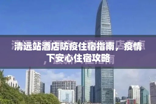 清远站酒店防疫住宿指南，疫情下安心住宿攻略