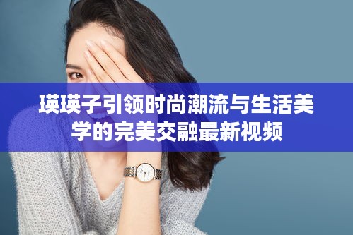 瑛瑛子引领时尚潮流与生活美学的完美交融最新视频