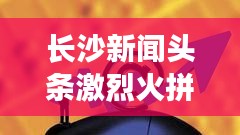 长沙新闻头条激烈火拼！