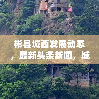 彬县城西发展动态，最新头条新闻，城市亮点一网打尽