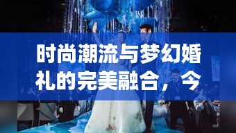 时尚潮流与梦幻婚礼的完美融合，今日新娘头条揭秘最新婚礼风尚