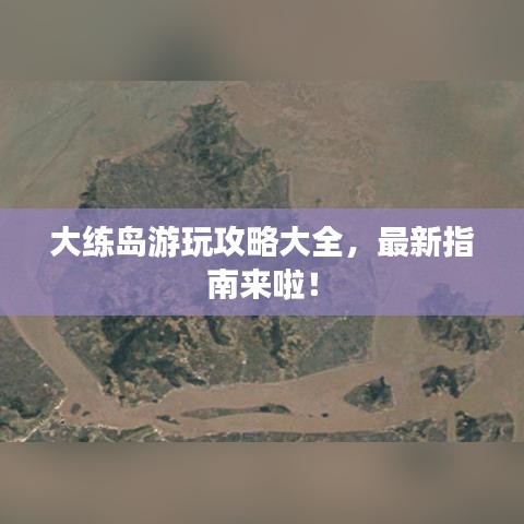 大练岛游玩攻略大全，最新指南来啦！