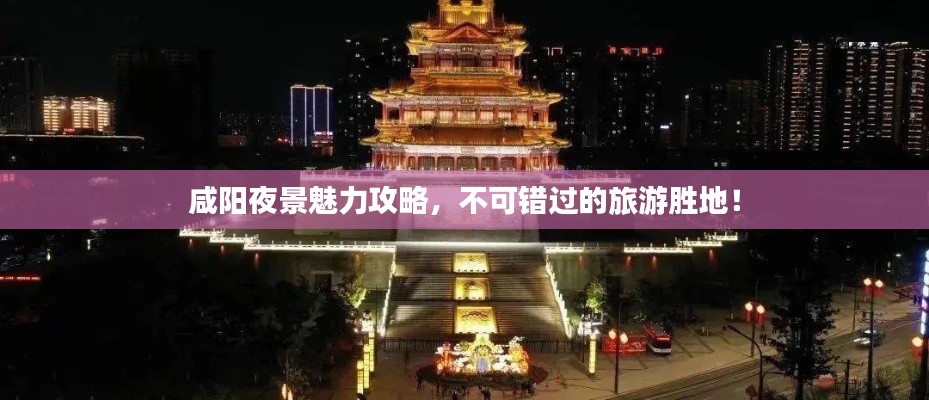 咸阳夜景魅力攻略，不可错过的旅游胜地！