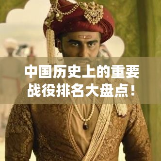 中国历史上的重要战役排名大盘点！不容错过的战争史诗回顾