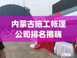 内蒙古施工帐篷公司排名揭晓，行业影响力与竞争力解析