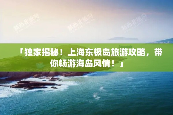 「独家揭秘！上海东极岛旅游攻略，带你畅游海岛风情！」
