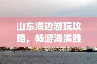山东海边游玩攻略，畅游海滨胜地，尽享惬意时光！