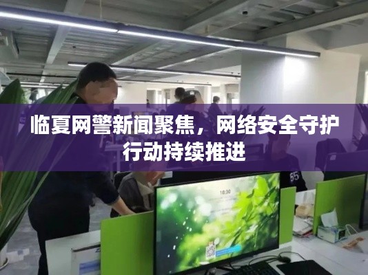 临夏网警新闻聚焦，网络安全守护行动持续推进