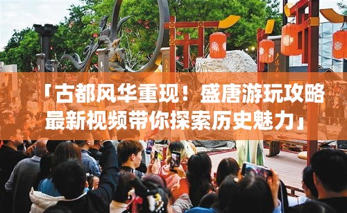 「古都风华重现！盛唐游玩攻略最新视频带你探索历史魅力」