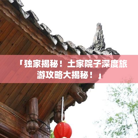 「独家揭秘！土家院子深度旅游攻略大揭秘！」