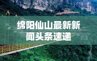 绵阳仙山最新新闻头条速递