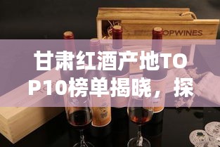 甘肃红酒产地TOP10榜单揭晓，探秘前十名红酒之乡的魅力