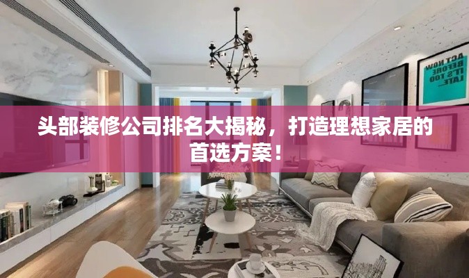 头部装修公司排名大揭秘，打造理想家居的首选方案！