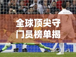 全球顶尖守门员榜单揭晓！排名TOP守门员一网打尽