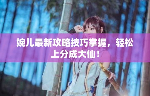 婉儿最新攻略技巧掌握，轻松上分成大仙！