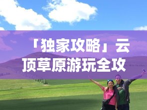 「独家攻略」云顶草原游玩全攻略，让你畅游草原不迷路！