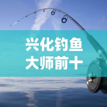 兴化钓鱼大师前十名榜单揭晓，垂钓界翘楚引领风潮！