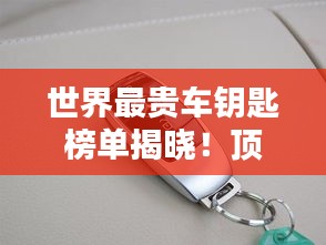 世界最贵车钥匙榜单揭晓！顶级豪车钥匙大比拼，奢华至极！