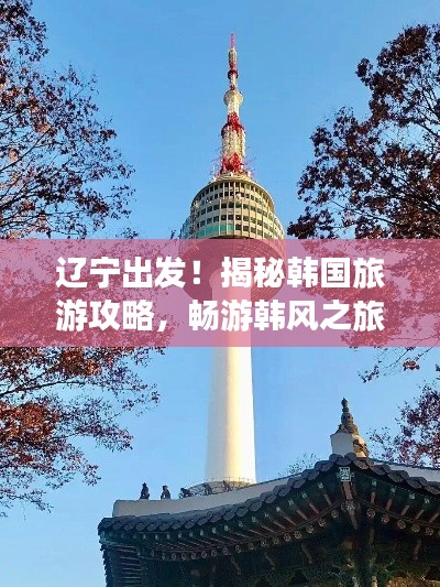 辽宁出发！揭秘韩国旅游攻略，畅游韩风之旅！
