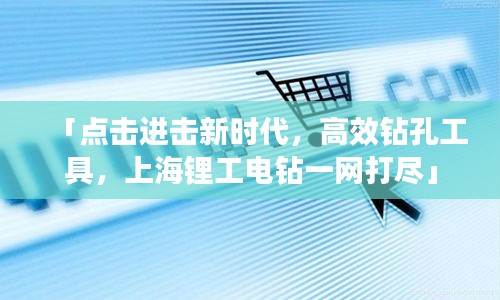 「点击进击新时代，高效钻孔工具，上海锂工电钻一网打尽」
