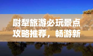 尉犁旅游必玩景点攻略推荐，畅游新疆风情宝地！