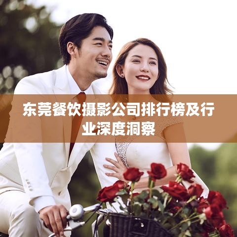 东莞餐饮摄影公司排行榜及行业深度洞察