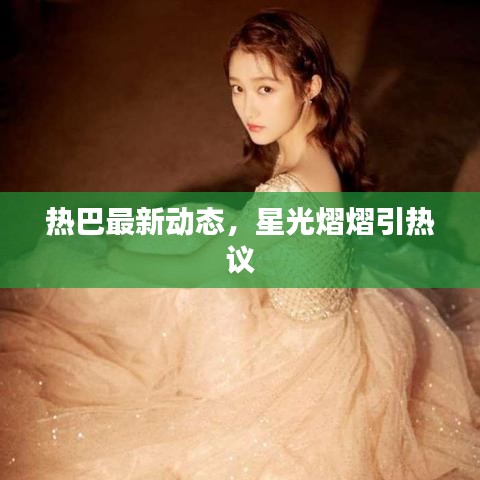热巴最新动态，星光熠熠引热议