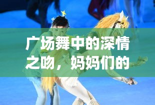 广场舞中的深情之吻，妈妈们的舞动与情感交融