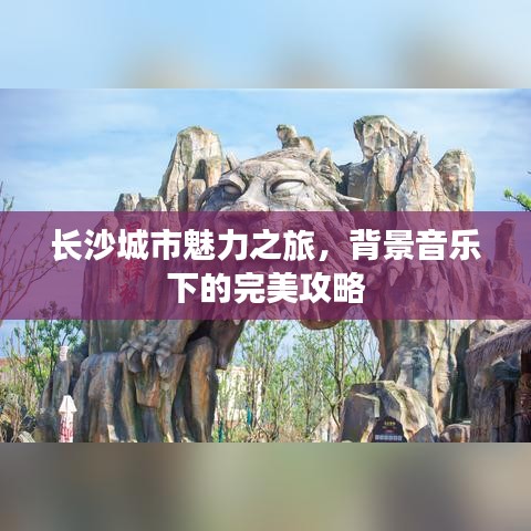 长沙城市魅力之旅，背景音乐下的完美攻略