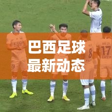 巴西足球最新动态，实时更新比分与运动员表现概览