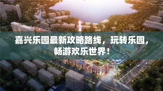 嘉兴乐园最新攻略路线，玩转乐园，畅游欢乐世界！