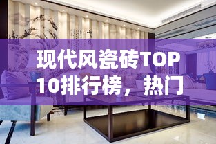 现代风瓷砖TOP10排行榜，热门品牌一览无余