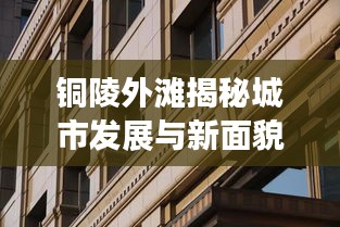 铜陵外滩揭秘城市发展与新面貌的最新动态