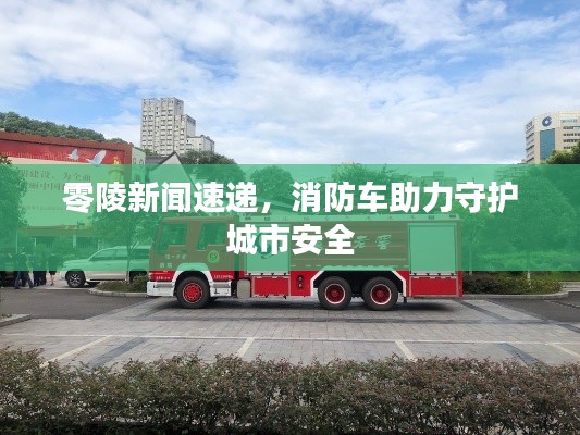 零陵新闻速递，消防车助力守护城市安全