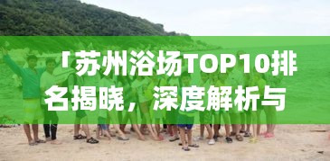 「苏州浴场TOP10排名揭晓，深度解析与亲身体验分享」