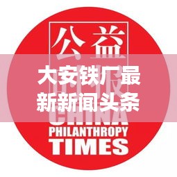 大安铁厂最新新闻头条，关注行业动态与热点事件