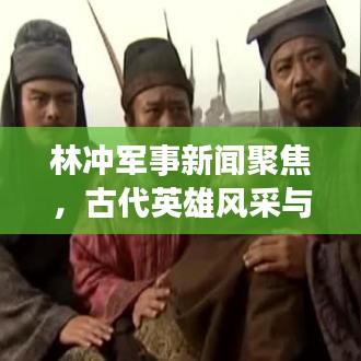 林冲军事新闻聚焦，古代英雄风采与现代军事发展的交融揭秘